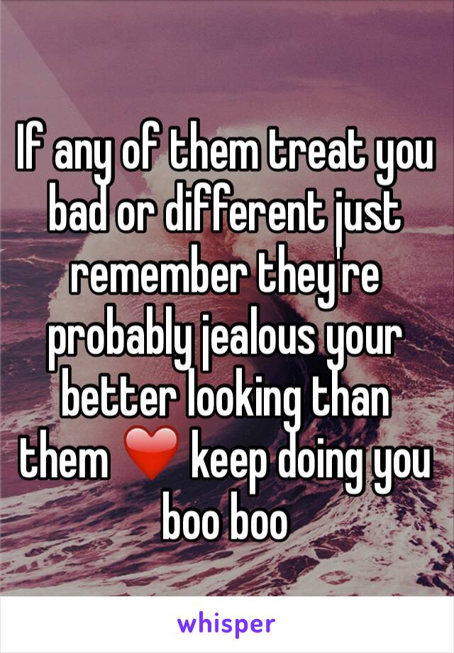 If any of them treat you bad or different just remember they're probably jealous your better looking than them ❤️ keep doing you boo boo