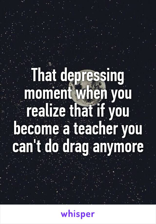 That depressing moment when you realize that if you become a teacher you can't do drag anymore