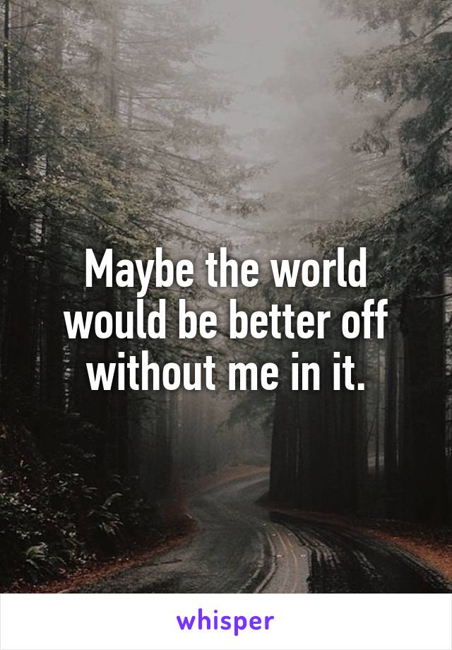 Maybe the world would be better off without me in it.