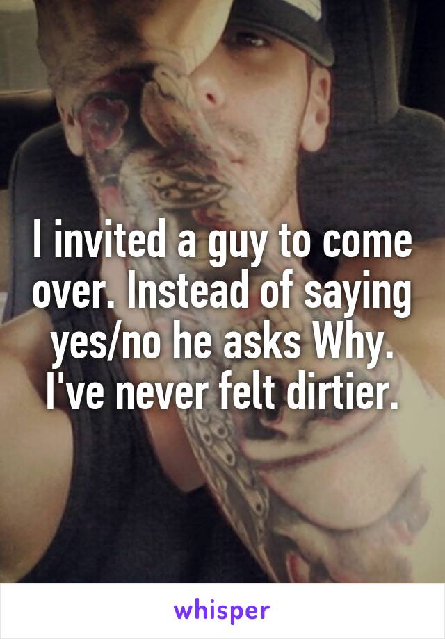 I invited a guy to come over. Instead of saying yes/no he asks Why. I've never felt dirtier.