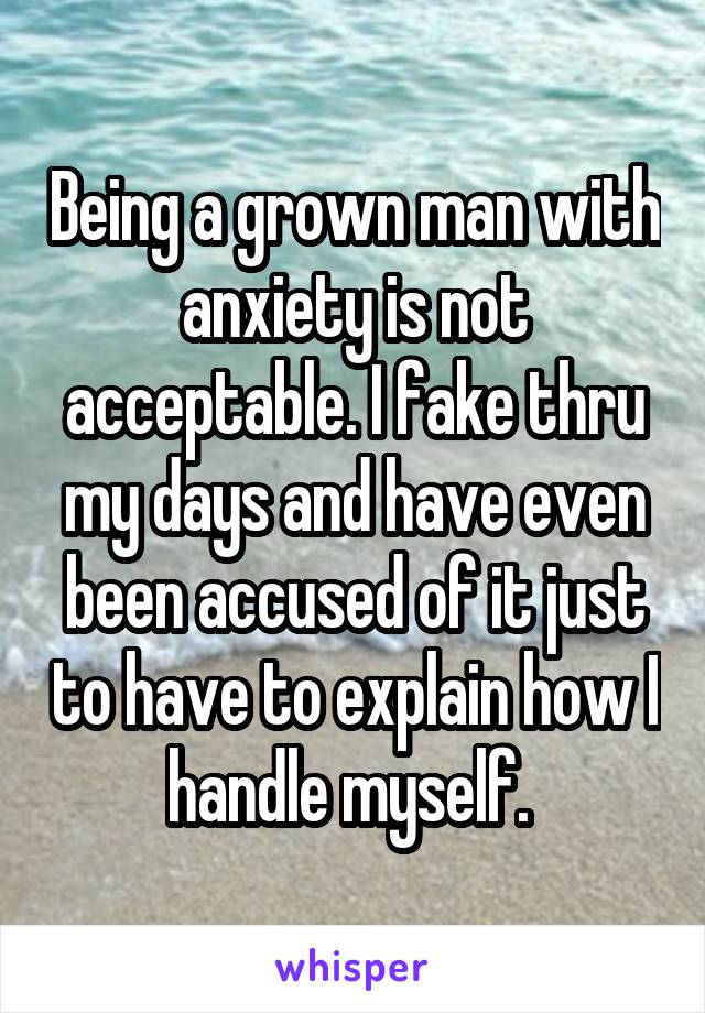 Being a grown man with anxiety is not acceptable. I fake thru my days and have even been accused of it just to have to explain how I handle myself. 