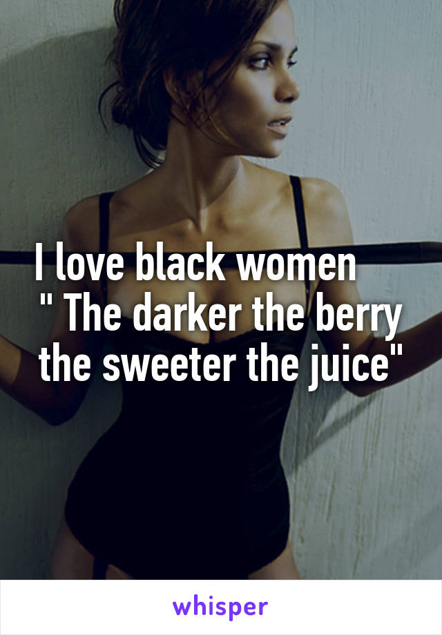 I love black women      " The darker the berry the sweeter the juice"