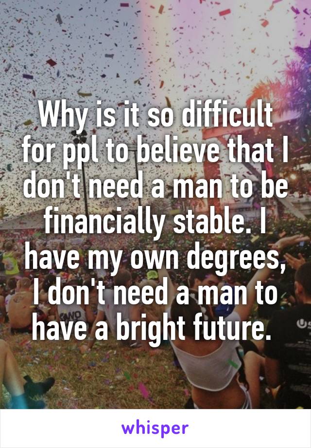 Why is it so difficult for ppl to believe that I don't need a man to be financially stable. I have my own degrees, I don't need a man to have a bright future. 