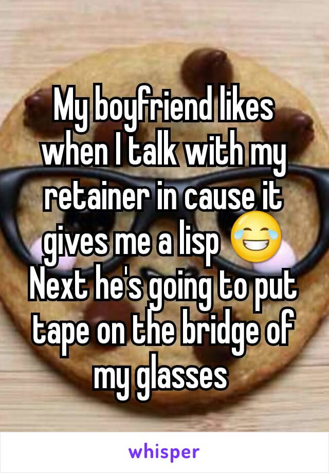 My boyfriend likes when I talk with my retainer in cause it gives me a lisp 😂
Next he's going to put tape on the bridge of my glasses 