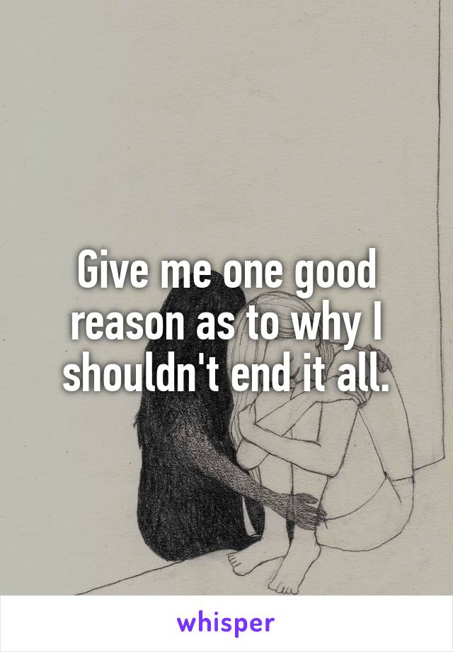 Give me one good reason as to why I shouldn't end it all.