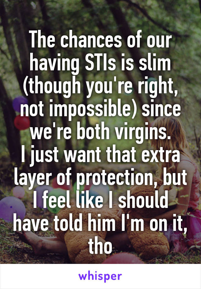 The chances of our having STIs is slim (though you're right, not impossible) since we're both virgins.
I just want that extra layer of protection, but I feel like I should have told him I'm on it, tho