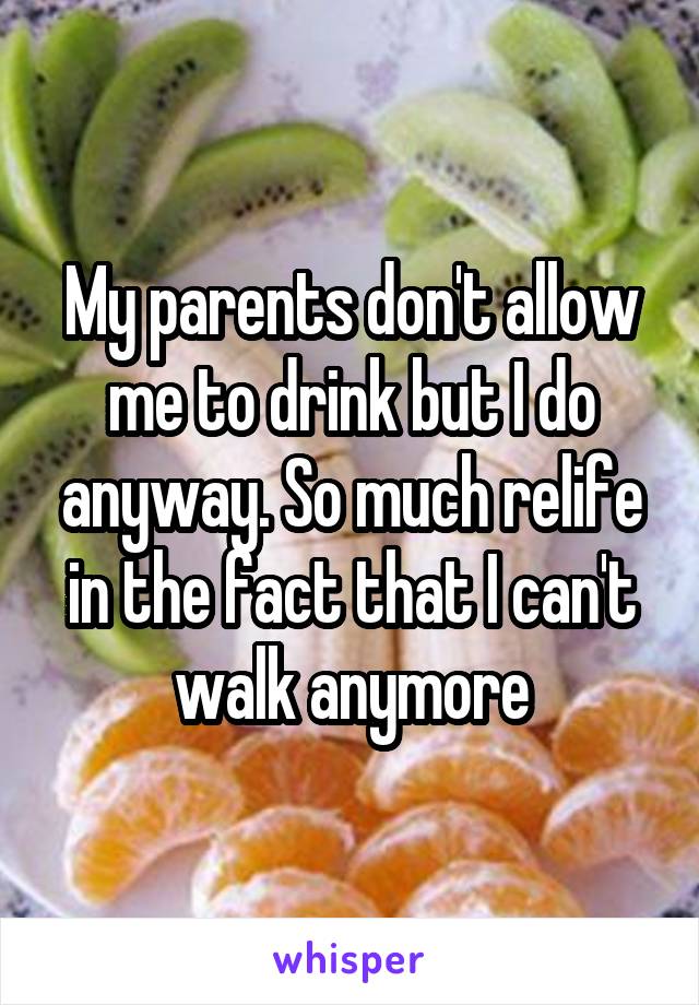 My parents don't allow me to drink but I do anyway. So much relife in the fact that I can't walk anymore