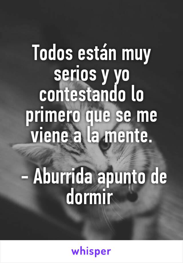 Todos están muy serios y yo contestando lo primero que se me viene a la mente.

 - Aburrida apunto de dormir 