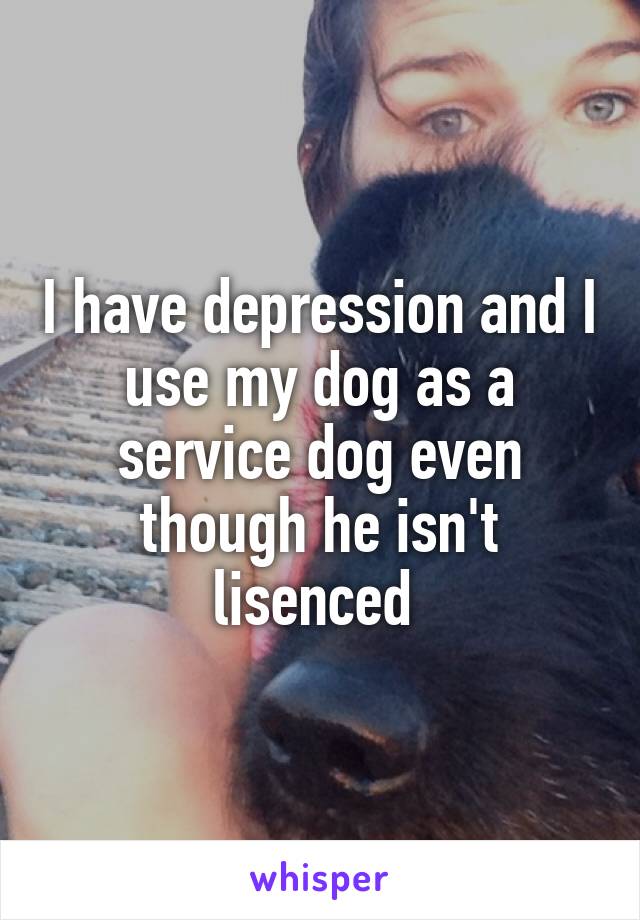 I have depression and I use my dog as a service dog even though he isn't lisenced 