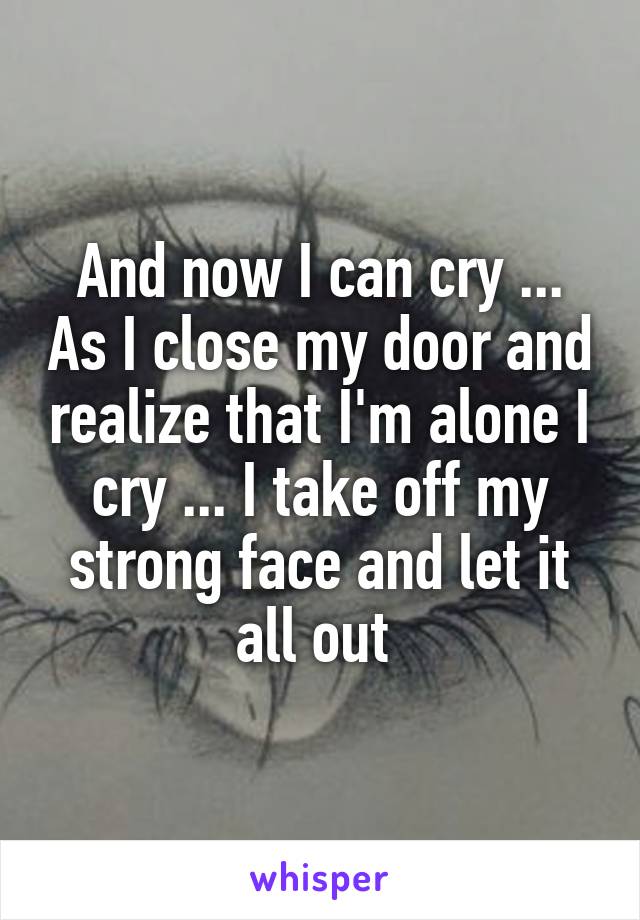 And now I can cry ... As I close my door and realize that I'm alone I cry ... I take off my strong face and let it all out 