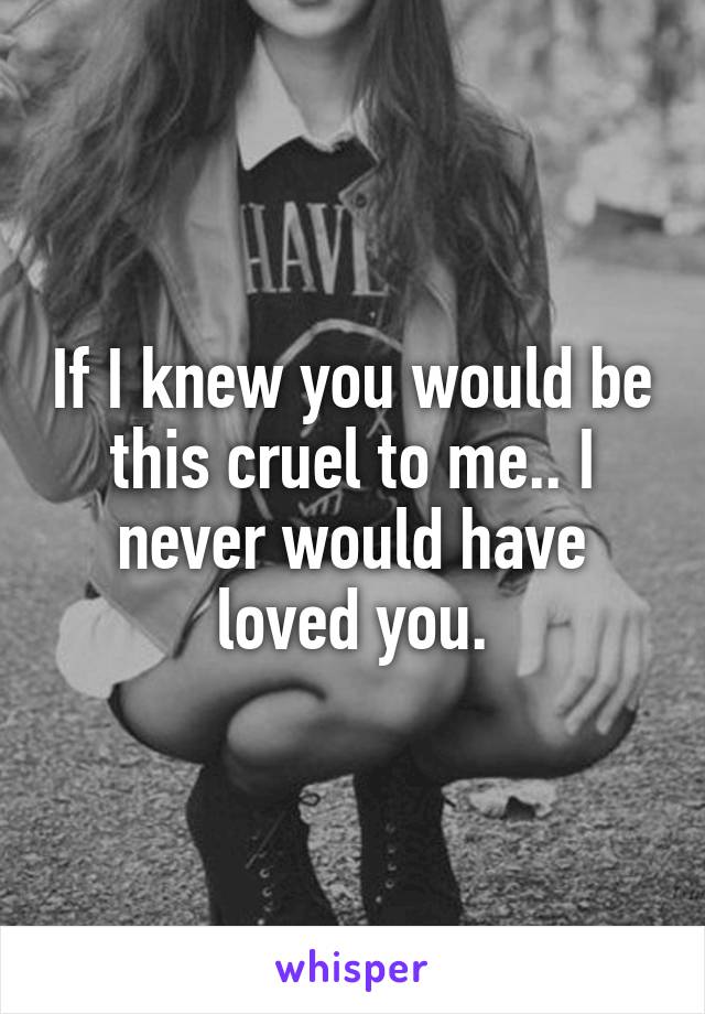 If I knew you would be this cruel to me.. I never would have loved you.