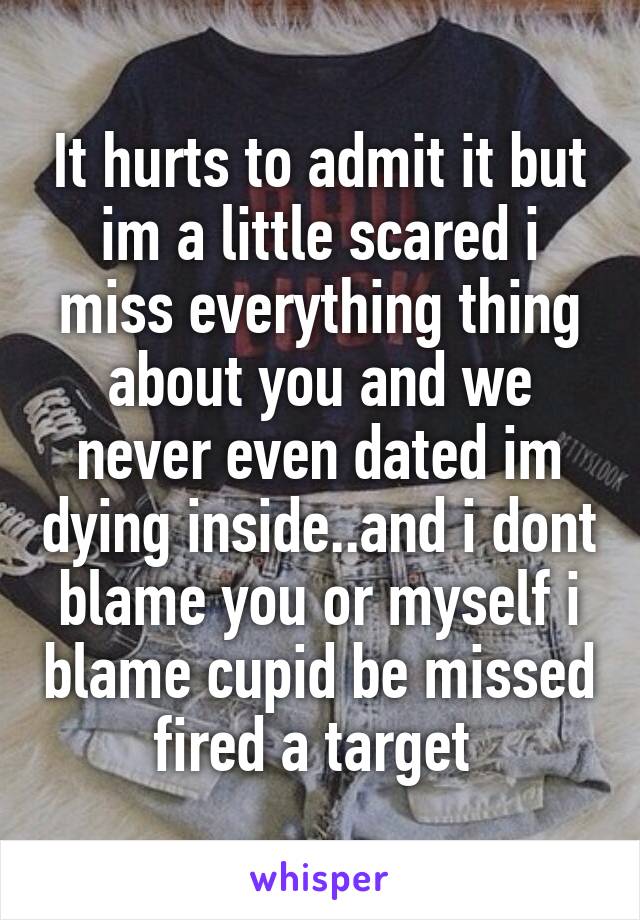 It hurts to admit it but im a little scared i miss everything thing about you and we never even dated im dying inside..and i dont blame you or myself i blame cupid be missed fired a target 