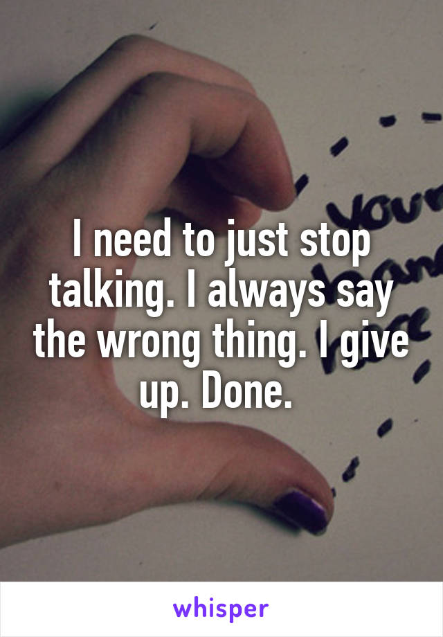 I need to just stop talking. I always say the wrong thing. I give up. Done. 