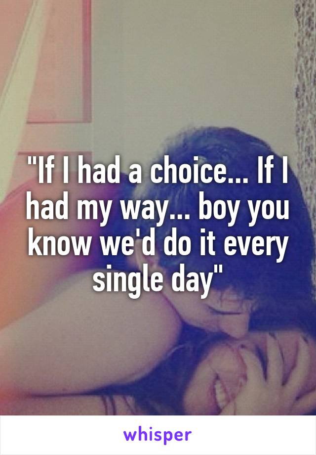 "If I had a choice... If I had my way... boy you know we'd do it every single day"