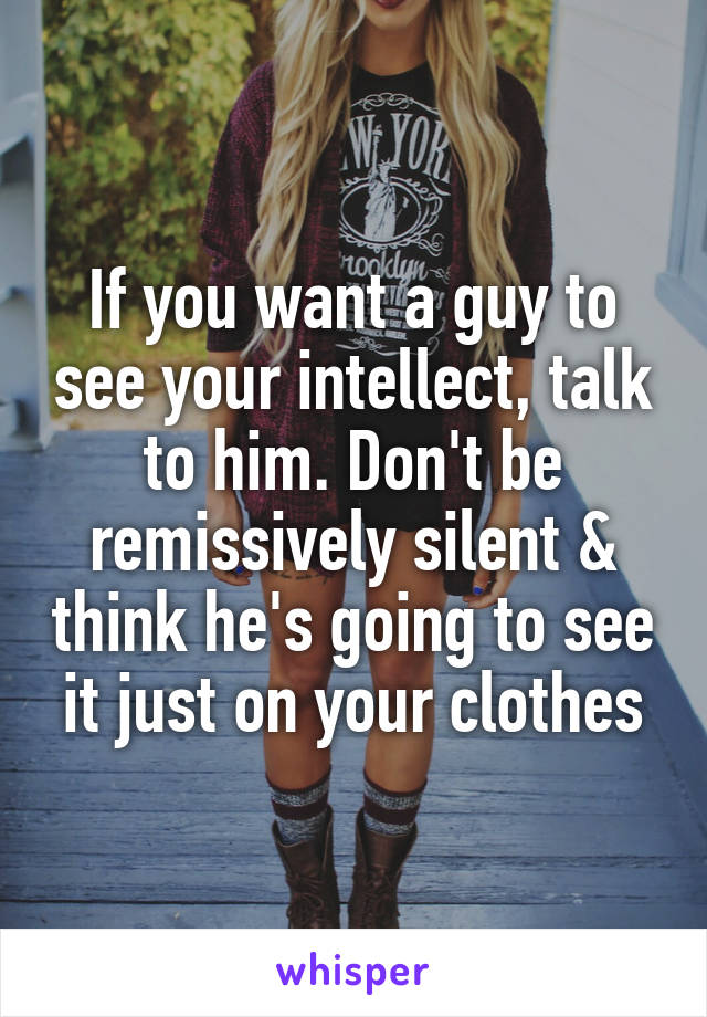 If you want a guy to see your intellect, talk to him. Don't be remissively silent & think he's going to see it just on your clothes