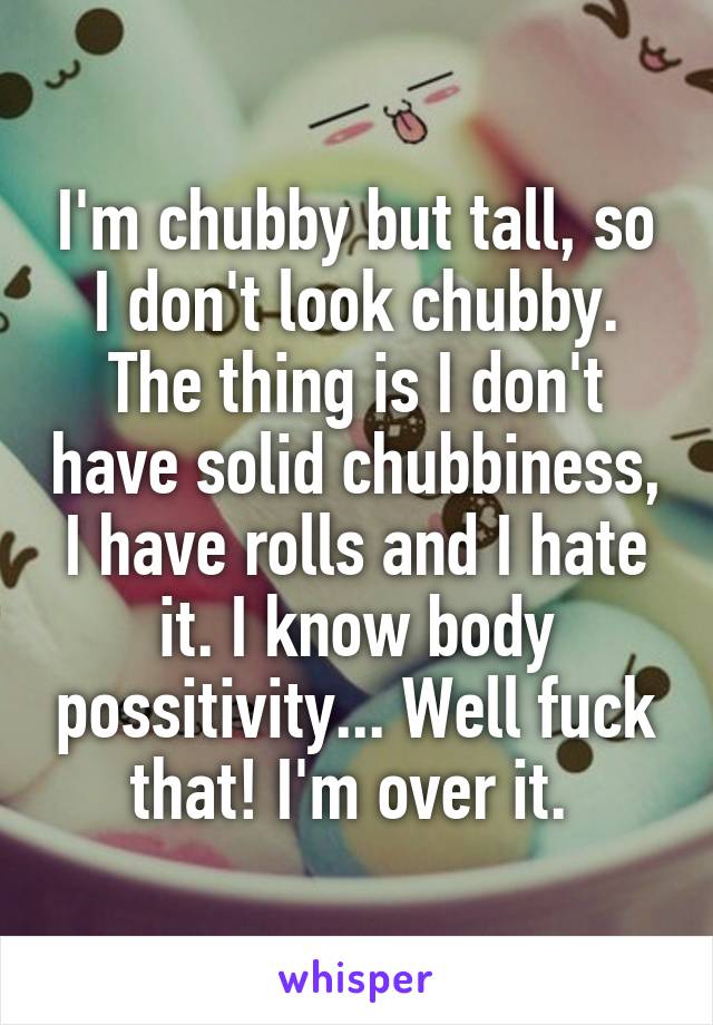 I'm chubby but tall, so I don't look chubby. The thing is I don't have solid chubbiness, I have rolls and I hate it. I know body possitivity... Well fuck that! I'm over it. 