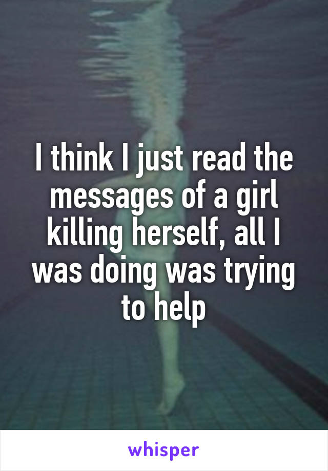 I think I just read the messages of a girl killing herself, all I was doing was trying to help