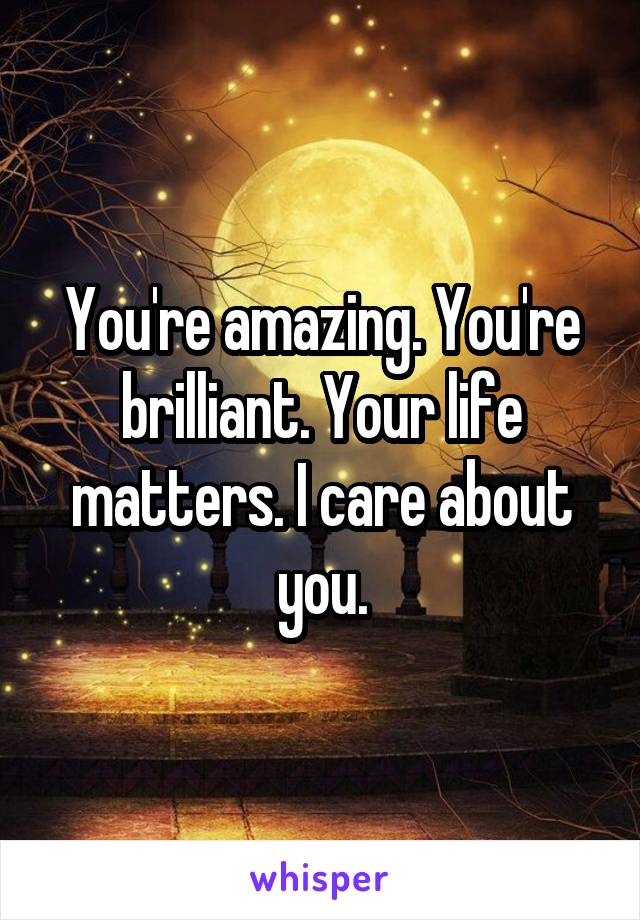 You're amazing. You're brilliant. Your life matters. I care about you.