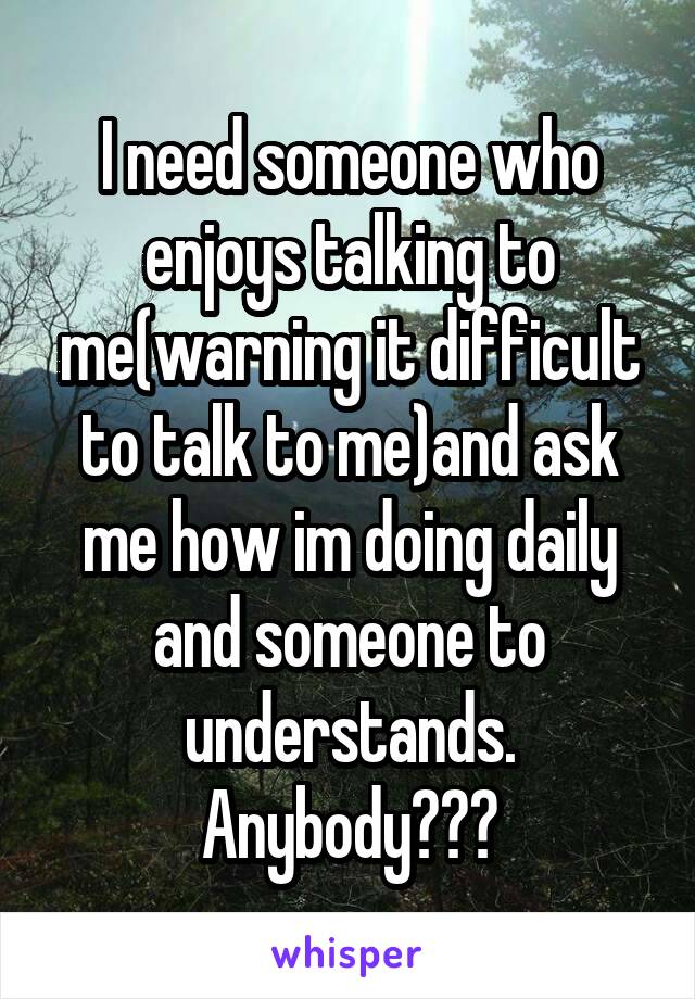 I need someone who enjoys talking to me(warning it difficult to talk to me)and ask me how im doing daily and someone to understands.
Anybody???