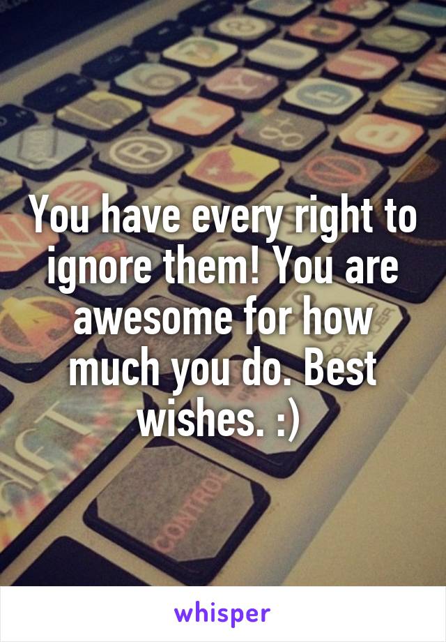 You have every right to ignore them! You are awesome for how much you do. Best wishes. :) 