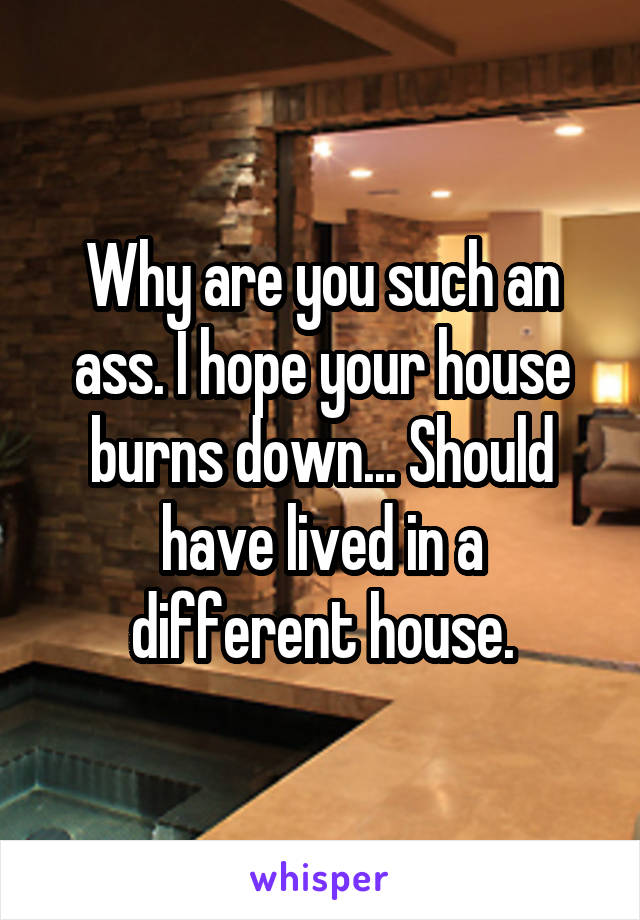 Why are you such an ass. I hope your house burns down... Should have lived in a different house.