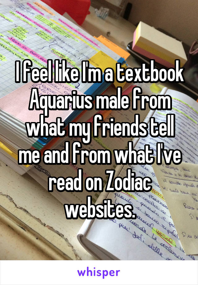 I feel like I'm a textbook Aquarius male from what my friends tell me and from what I've read on Zodiac websites.