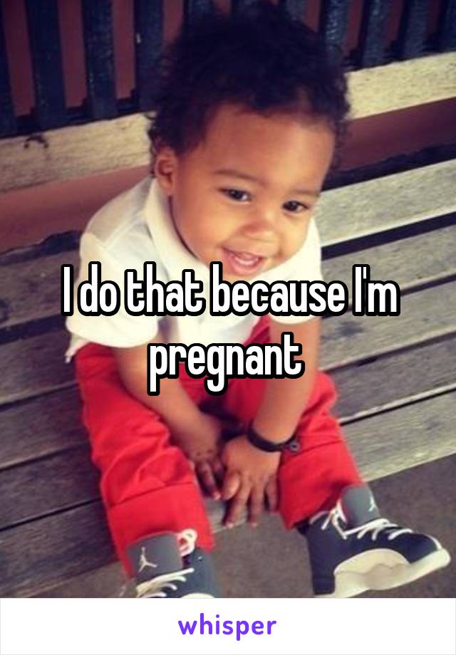 I do that because I'm pregnant 