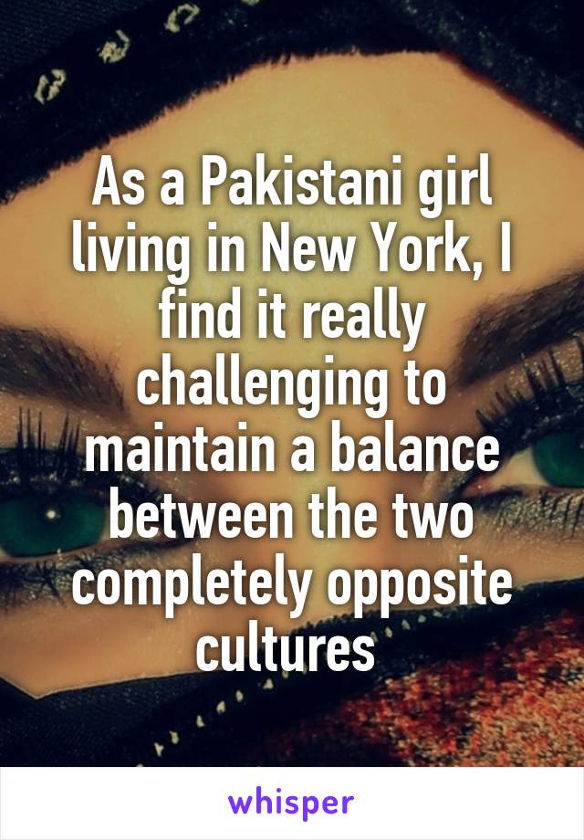 As a Pakistani girl living in New York, I find it really challenging to maintain a balance between the two completely opposite cultures 