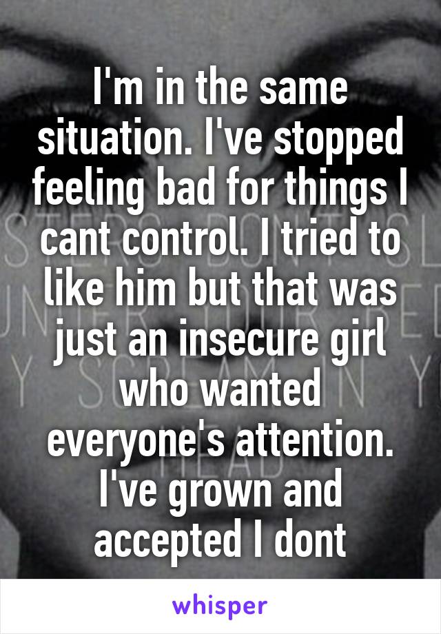 I'm in the same situation. I've stopped feeling bad for things I cant control. I tried to like him but that was just an insecure girl who wanted everyone's attention. I've grown and accepted I dont