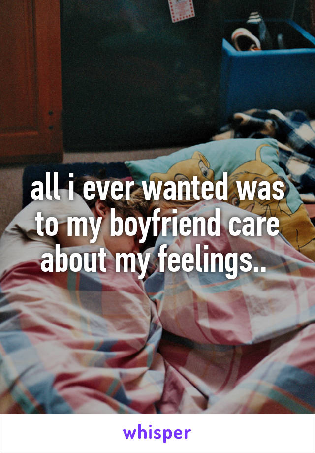 all i ever wanted was to my boyfriend care about my feelings.. 