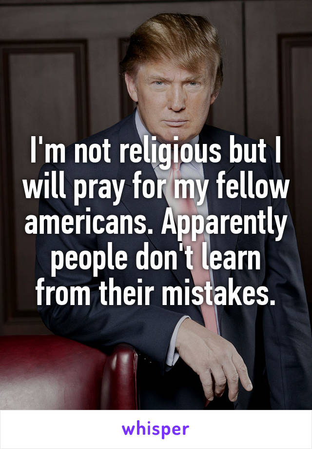 I'm not religious but I will pray for my fellow americans. Apparently people don't learn from their mistakes.