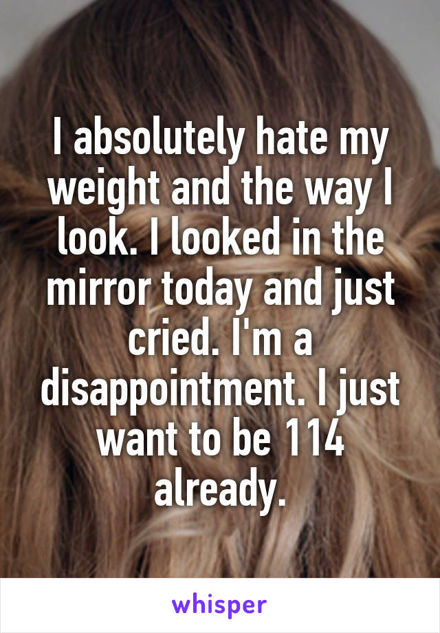 I absolutely hate my weight and the way I look. I looked in the mirror today and just cried. I'm a disappointment. I just want to be 114 already.