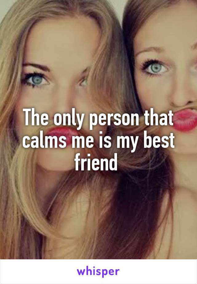 The only person that calms me is my best friend 