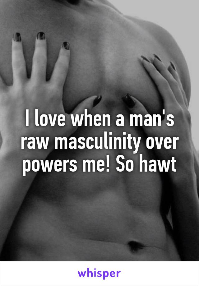 I love when a man's raw masculinity over powers me! So hawt