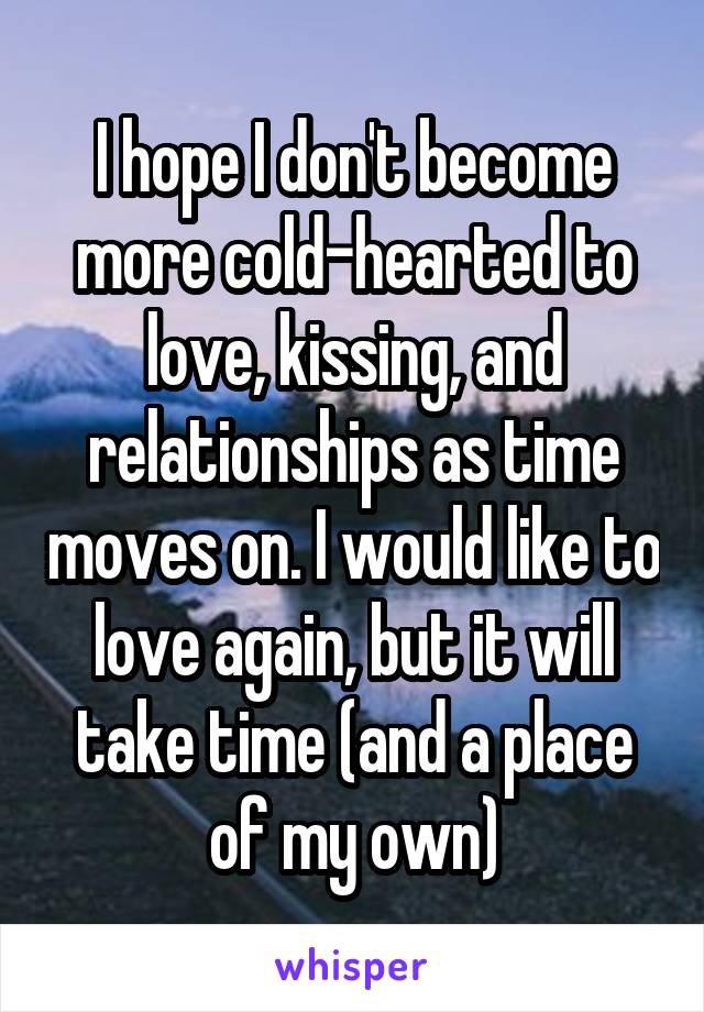 I hope I don't become more cold-hearted to love, kissing, and relationships as time moves on. I would like to love again, but it will take time (and a place of my own)