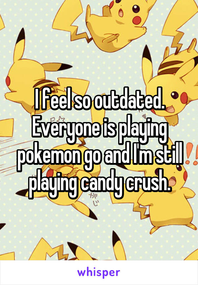 I feel so outdated. Everyone is playing pokemon go and I'm still playing candy crush.