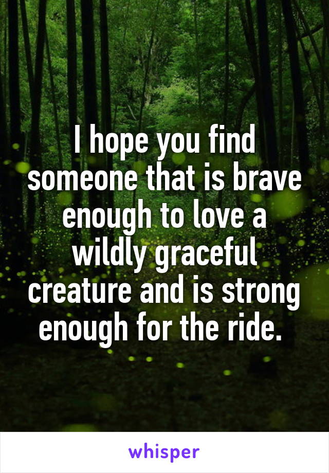 I hope you find someone that is brave enough to love a wildly graceful creature and is strong enough for the ride. 