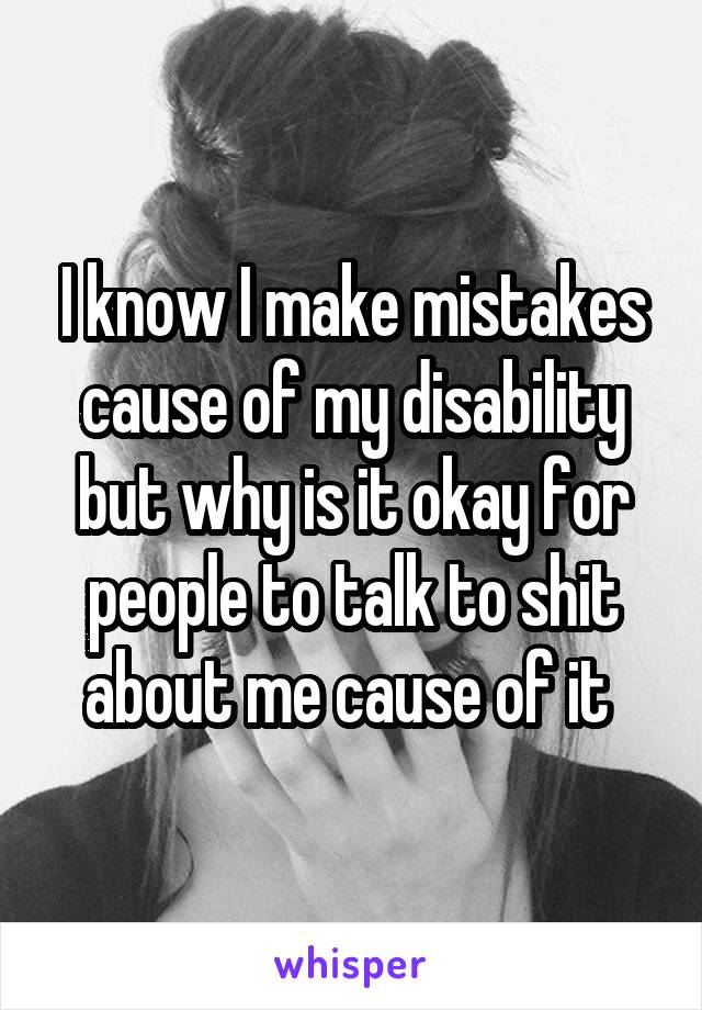 I know I make mistakes cause of my disability but why is it okay for people to talk to shit about me cause of it 