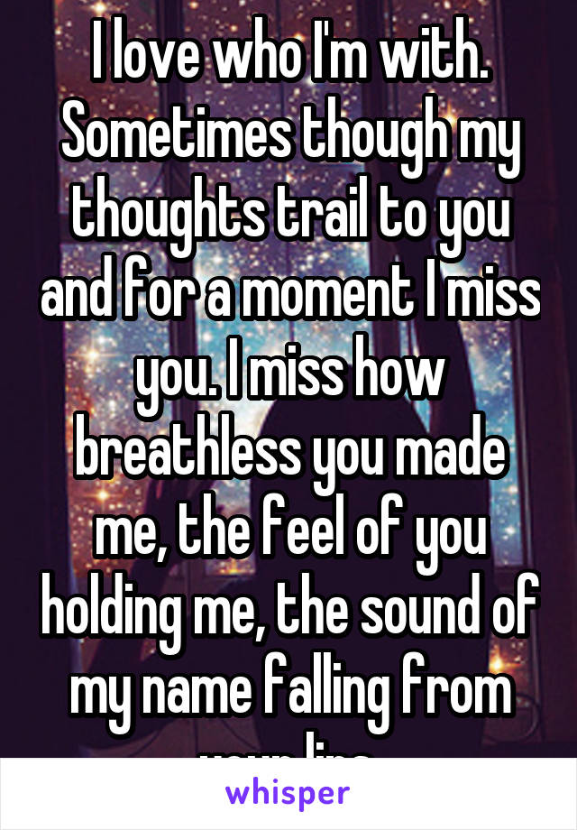 I love who I'm with. Sometimes though my thoughts trail to you and for a moment I miss you. I miss how breathless you made me, the feel of you holding me, the sound of my name falling from your lips.