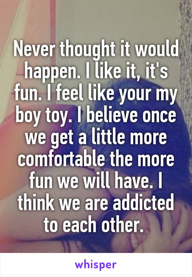 Never thought it would happen. I like it, it's fun. I feel like your my boy toy. I believe once we get a little more comfortable the more fun we will have. I think we are addicted to each other. 