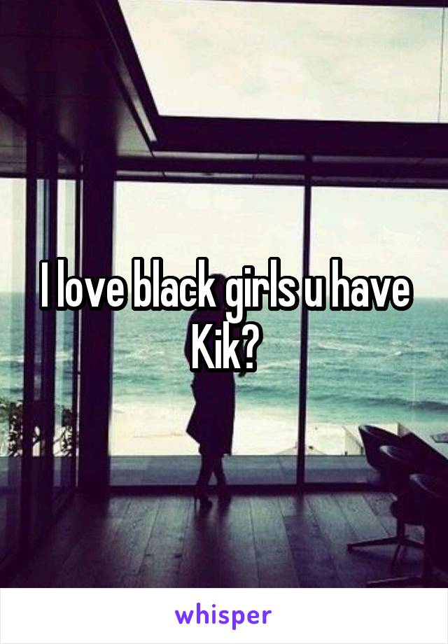 I love black girls u have Kik?