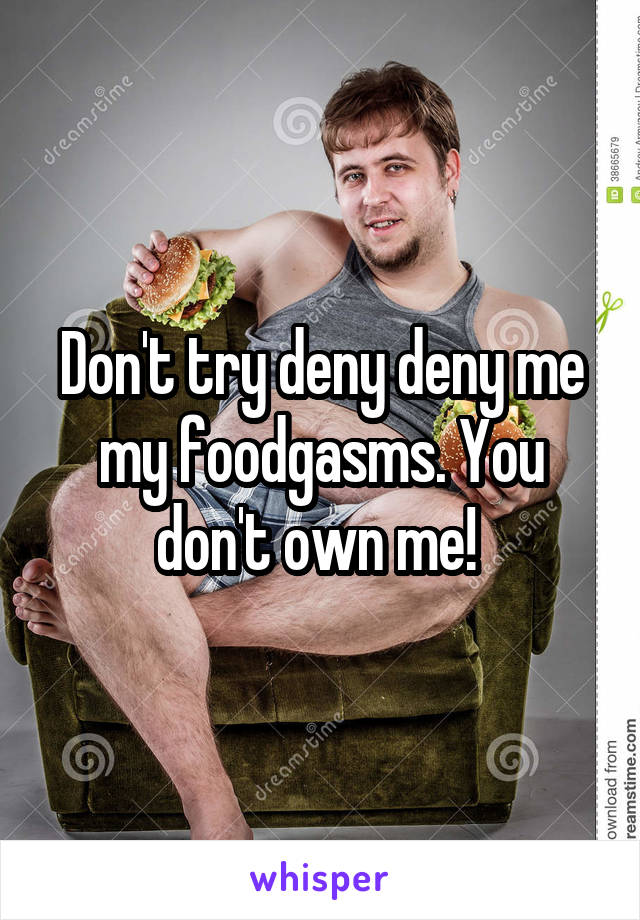 Don't try deny deny me my foodgasms. You don't own me! 