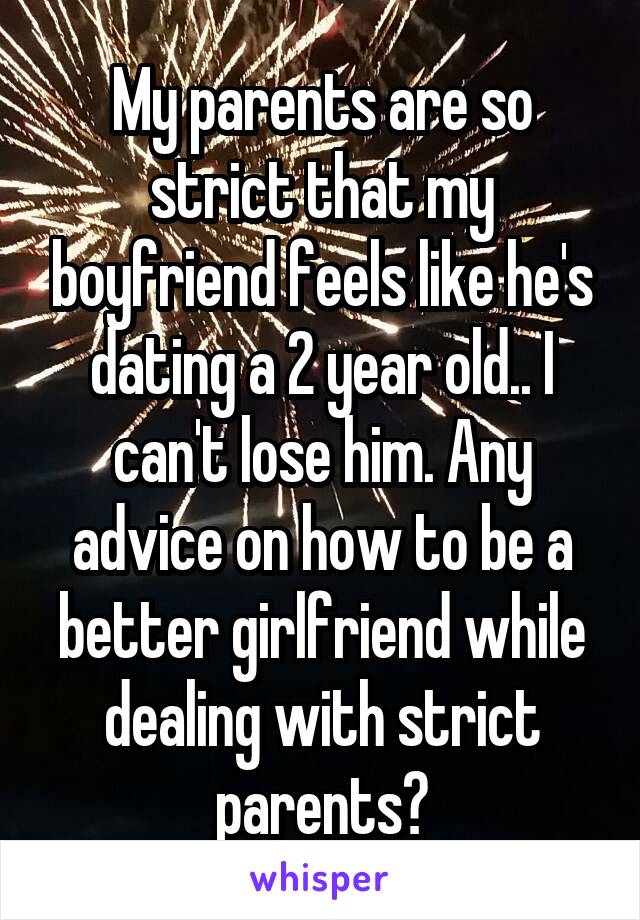 My parents are so strict that my boyfriend feels like he's dating a 2 year old.. I can't lose him. Any advice on how to be a better girlfriend while dealing with strict parents?