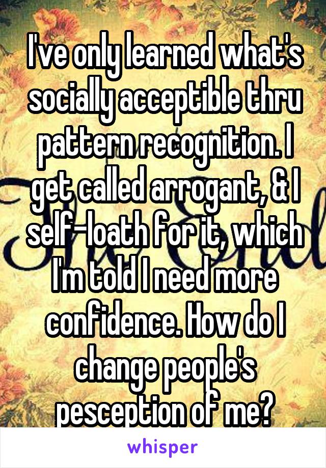 I've only learned what's socially acceptible thru pattern recognition. I get called arrogant, & I self-loath for it, which I'm told I need more confidence. How do I change people's pesception of me?