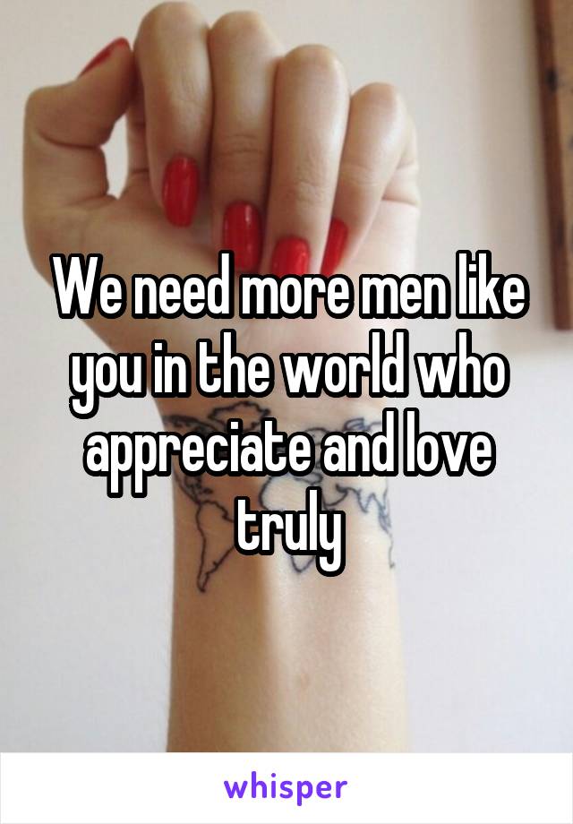 We need more men like you in the world who appreciate and love truly