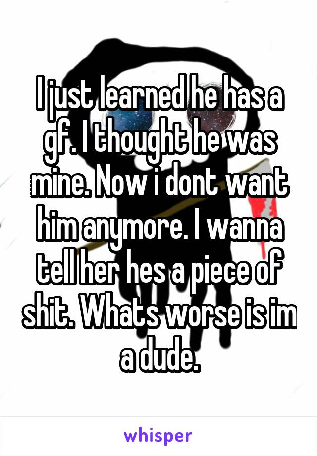 I just learned he has a gf. I thought he was mine. Now i dont want him anymore. I wanna tell her hes a piece of shit. Whats worse is im a dude.