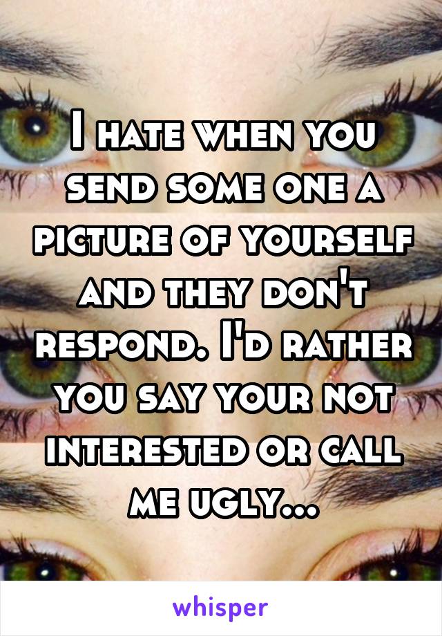 I hate when you send some one a picture of yourself and they don't respond. I'd rather you say your not interested or call me ugly...