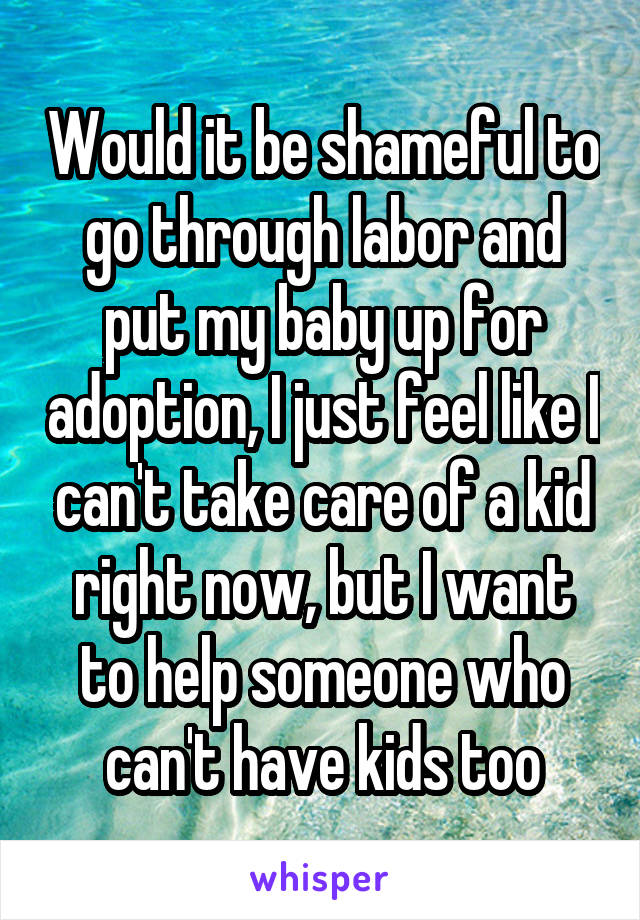 Would it be shameful to go through labor and put my baby up for adoption, I just feel like I can't take care of a kid right now, but I want to help someone who can't have kids too