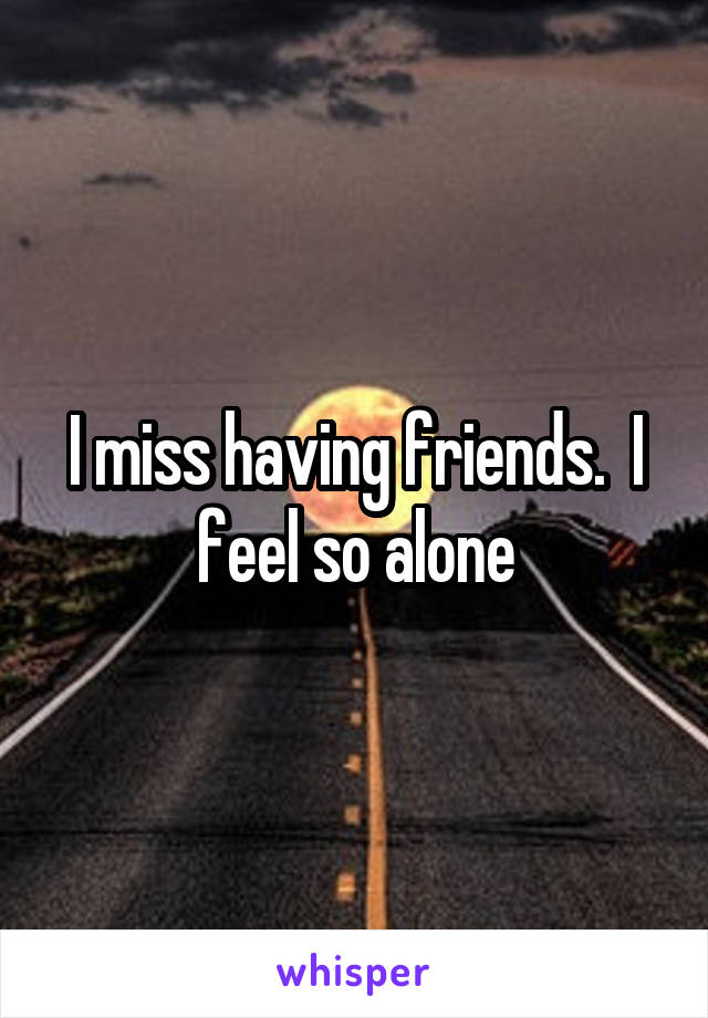 I miss having friends.  I feel so alone