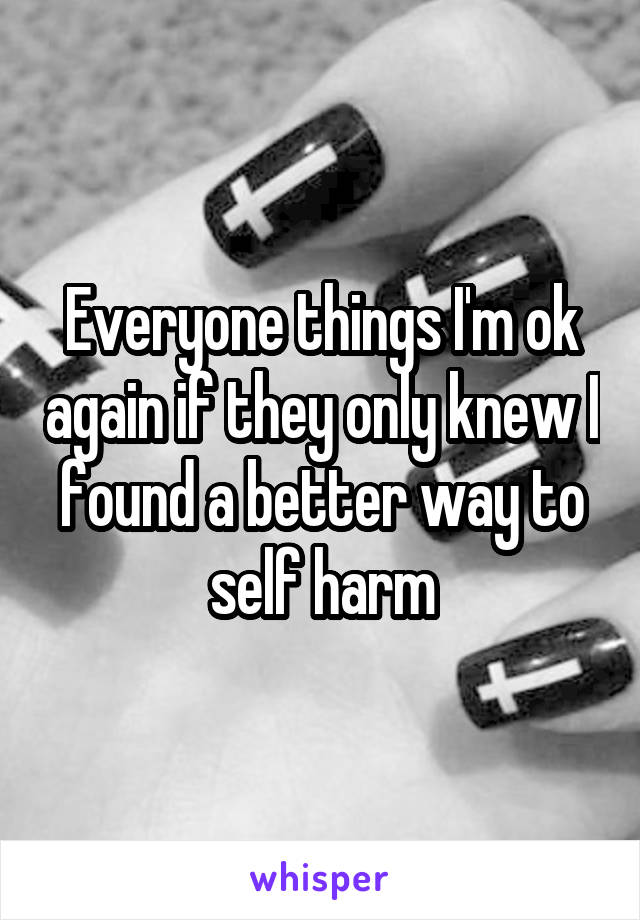 Everyone things I'm ok again if they only knew I found a better way to self harm